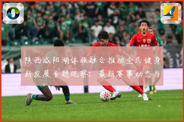 陕西咸阳湖体旅融合推动全民健身新发展专题观察：最新赛事动态与深度分析