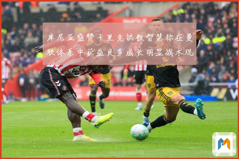 库尼亚盛赞卡里克执教智慧称在曼联体系中获益良多成长明显战术观察：最新赛事动态与深度分析