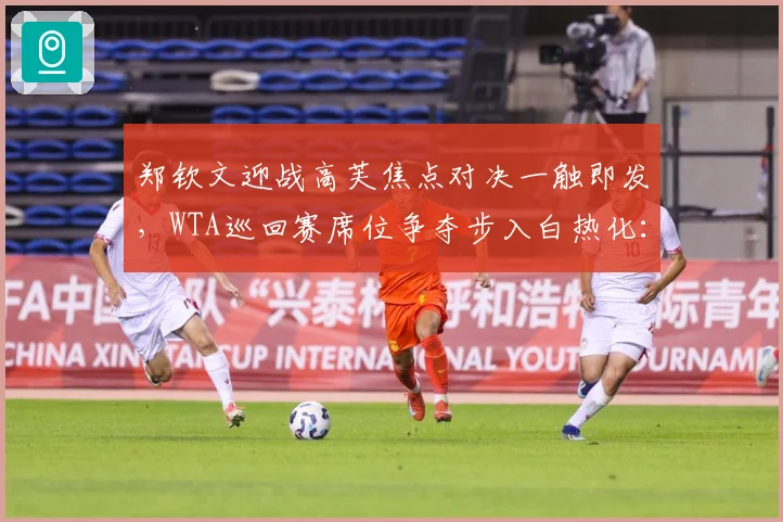 郑钦文迎战高芙焦点对决一触即发，WTA巡回赛席位争夺步入白热化：最新赛事动态与深度分析