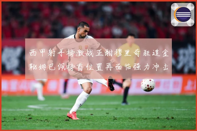 西甲射手榜激战正酣穆里奇狂追金靴姆巴佩榜首位置再面临强力冲击战术观察：最新赛事动态与深度分析