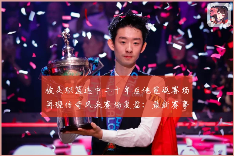 被美职篮选中二十年后他重返赛场再现传奇风采赛场复盘：最新赛事动态与深度分析