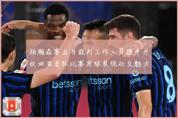 杨瀚森赛后与裁判工作人员握手并收回混音队比赛用球展现社交魅力专题观察：最新赛事动态与深度分析