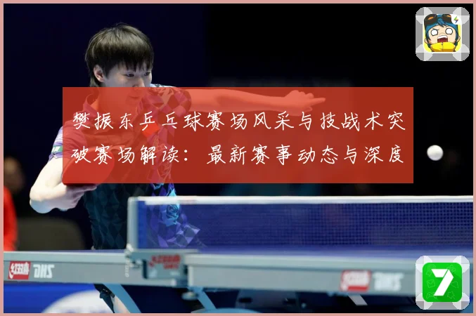 樊振东乒乓球赛场风采与技战术突破赛场解读：最新赛事动态与深度分析