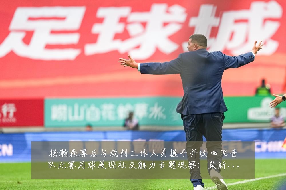 杨瀚森赛后与裁判工作人员握手并收回混音队比赛用球展现社交魅力专题观察:最新赛事动态与深度分析